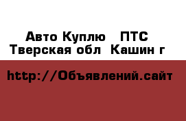 Авто Куплю - ПТС. Тверская обл.,Кашин г.